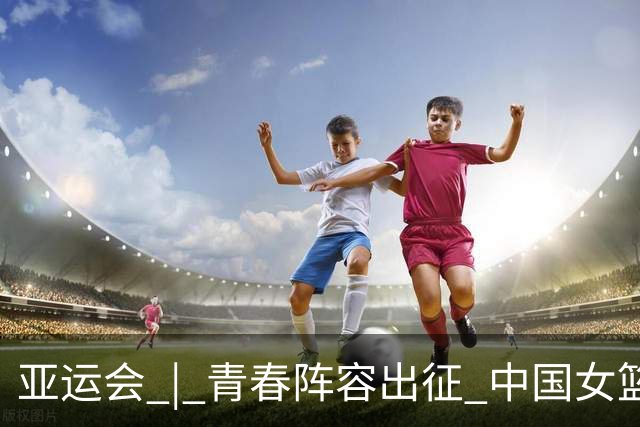 亚运会 | 青春阵容出征 中国女篮剑指三连冠
