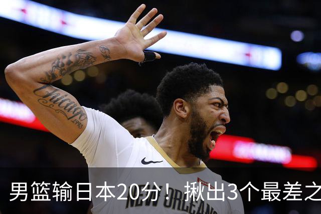 男篮输日本20分！揪出3个最差之人，坑惨了球队
